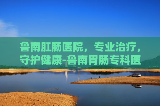 鲁南肛肠医院，专业治疗，守护健康-鲁南胃肠专科医院是正规的么