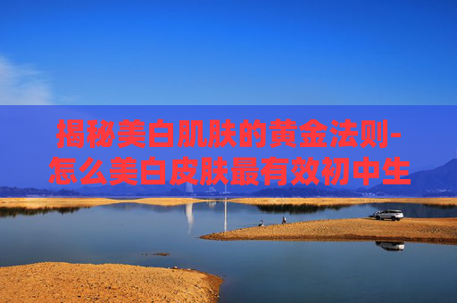 揭秘美白肌肤的黄金法则-怎么美白皮肤最有效初中生