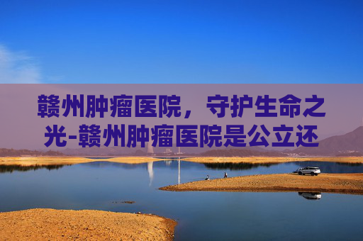 赣州肿瘤医院，守护生命之光-赣州肿瘤医院是公立还是私立