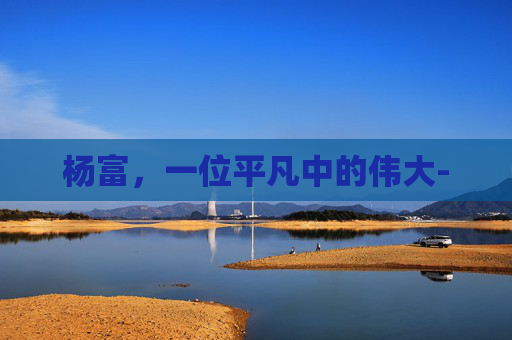 杨富，一位平凡中的伟大-