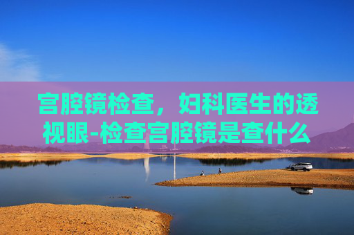 宫腔镜检查，妇科医生的透视眼-检查宫腔镜是查什么的
