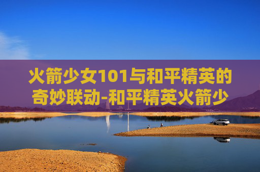火箭少女101与和平精英的奇妙联动-和平精英火箭少女101返场2026年
