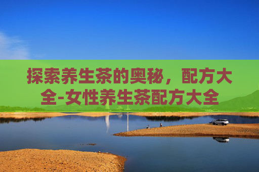 探索养生茶的奥秘，配方大全-女性养生茶配方大全