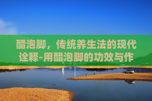 醋泡脚，传统养生法的现代诠释-用醋泡脚的功效与作用是白醋还是陈醋