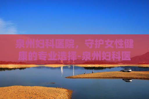 泉州妇科医院，守护女性健康的专业选择-泉州妇科医院哪个最好