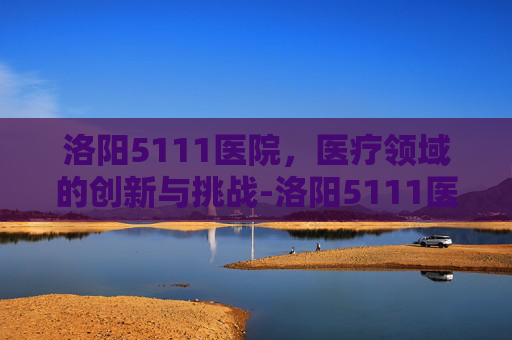 洛阳5111医院，医疗领域的创新与挑战-洛阳5111医院属于什么级别