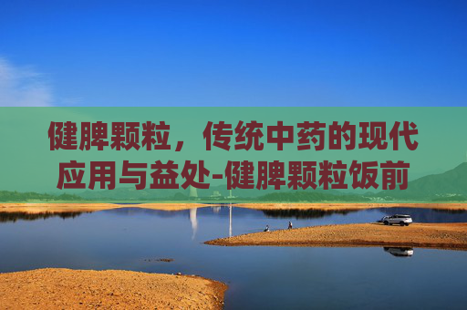 健脾颗粒，传统中药的现代应用与益处-健脾颗粒饭前吃还是饭后吃
