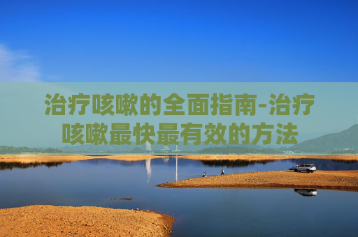 治疗咳嗽的全面指南-治疗咳嗽最快最有效的方法
