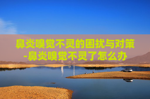 鼻炎嗅觉不灵的困扰与对策-鼻炎嗅觉不灵了怎么办