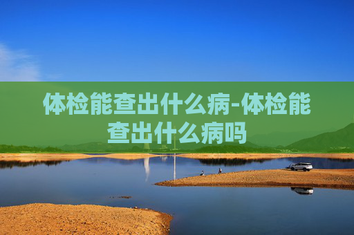 体检能查出什么病-体检能查出什么病吗