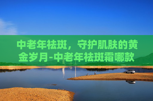 中老年祛斑，守护肌肤的黄金岁月-中老年祛斑霜哪款好用