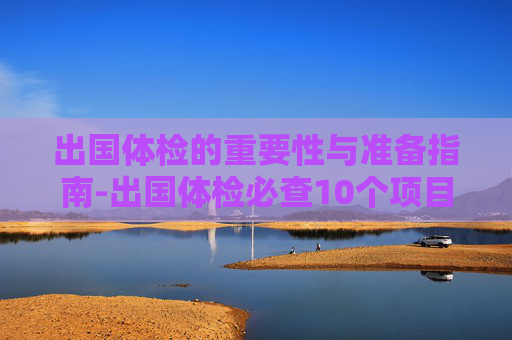 出国体检的重要性与准备指南-出国体检必查10个项目