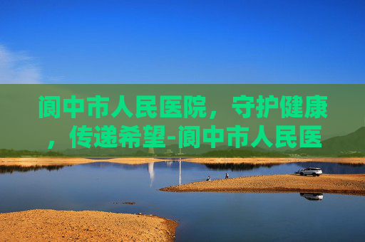 阆中市人民医院，守护健康，传递希望-阆中市人民医院网上预约挂号