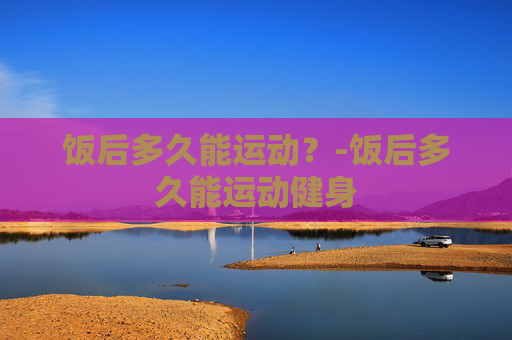 饭后多久能运动？-饭后多久能运动健身