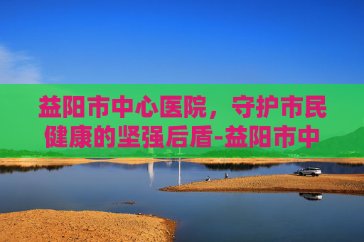益阳市中心医院，守护市民健康的坚强后盾-益阳市中心医院官网