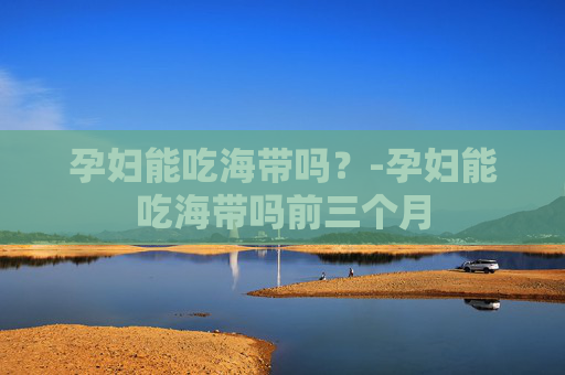 孕妇能吃海带吗？-孕妇能吃海带吗前三个月