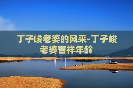 丁子峻老婆的风采-丁子峻老婆吉祥年龄