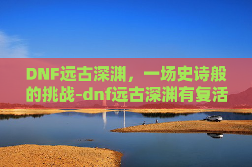 DNF远古深渊，一场史诗般的挑战-dnf远古深渊有复活币限制吗