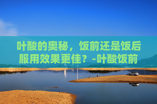 叶酸的奥秘，饭前还是饭后服用效果更佳？-叶酸饭前吃还是饭后吃效果好呢