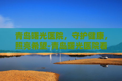 青岛曙光医院，守护健康，照亮希望-青岛曙光医院看男科怎么样