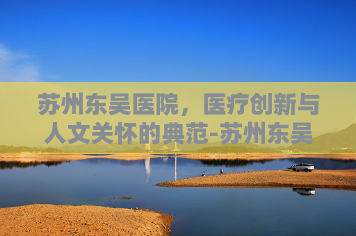 苏州东吴医院，医疗创新与人文关怀的典范-苏州东吴医院是私立医院吗