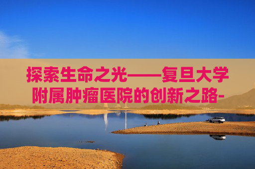 探索生命之光——复旦大学附属肿瘤医院的创新之路-复旦大学附属肿瘤医院地址
