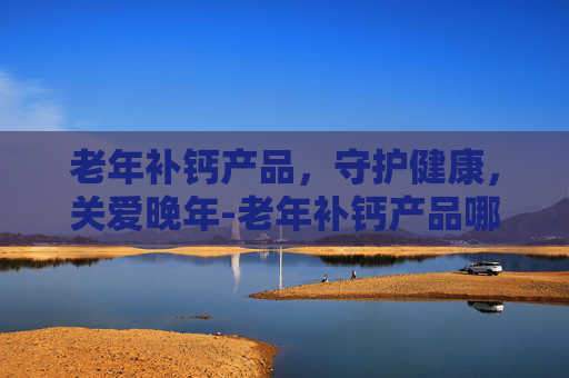 老年补钙产品，守护健康，关爱晚年-老年补钙产品哪个效果好