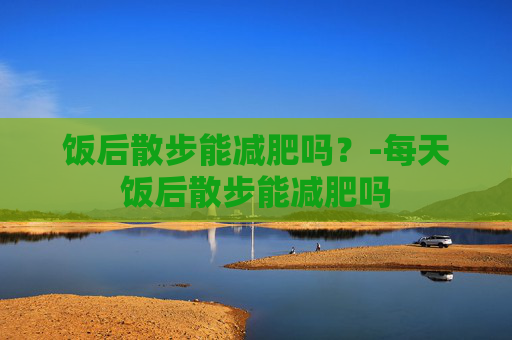 饭后散步能减肥吗？-每天饭后散步能减肥吗
