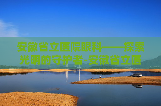 安徽省立医院眼科——探索光明的守护者-安徽省立医院眼科专家哪个好
