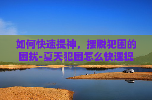 如何快速提神，摆脱犯困的困扰-夏天犯困怎么快速提神