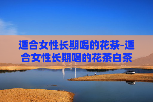 适合女性长期喝的花茶-适合女性长期喝的花茶白茶