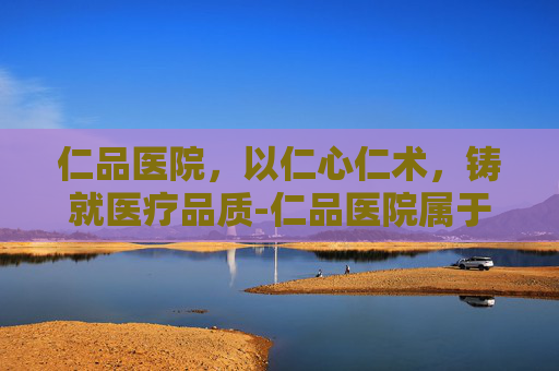 仁品医院，以仁心仁术，铸就医疗品质-仁品医院属于什么档次
