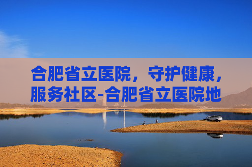 合肥省立医院，守护健康，服务社区-合肥省立医院地址