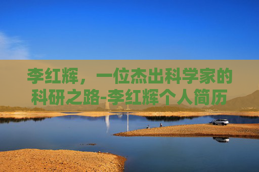 李红辉，一位杰出科学家的科研之路-李红辉个人简历介绍