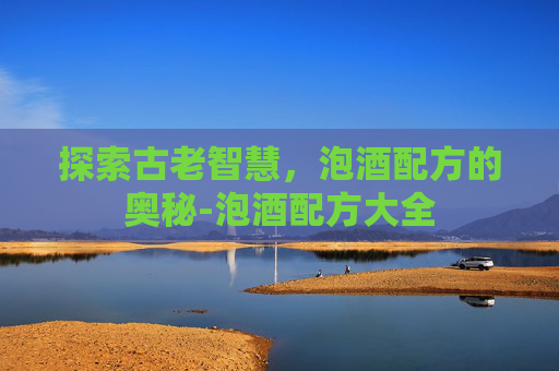 探索古老智慧，泡酒配方的奥秘-泡酒配方大全