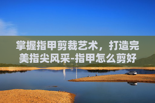 掌握指甲剪裁艺术，打造完美指尖风采-指甲怎么剪好看 女孩子