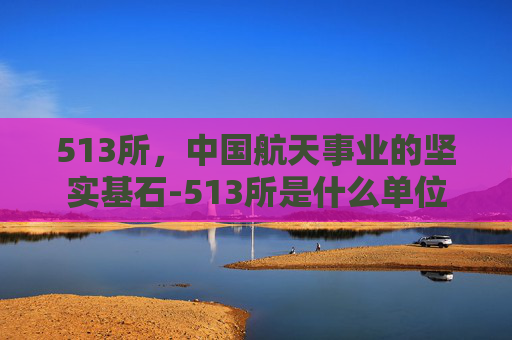 513所，中国航天事业的坚实基石-513所是什么单位