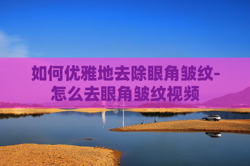 如何优雅地去除眼角皱纹-怎么去眼角皱纹视频