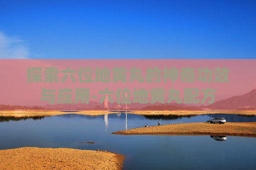 探索六位地黄丸的神奇功效与应用-六位地黄丸配方