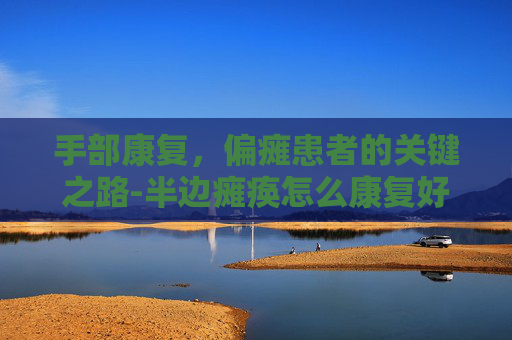 手部康复，偏瘫患者的关键之路-半边瘫痪怎么康复好得快些