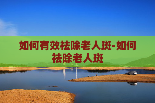 如何有效祛除老人斑-如何祛除老人斑