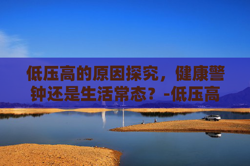 低压高的原因探究，健康警钟还是生活常态？-低压高是什么原因,怎么解决