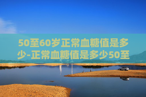 50至60岁正常血糖值是多少-正常血糖值是多少50至60岁老人