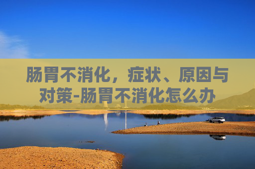 肠胃不消化，症状、原因与对策-肠胃不消化怎么办