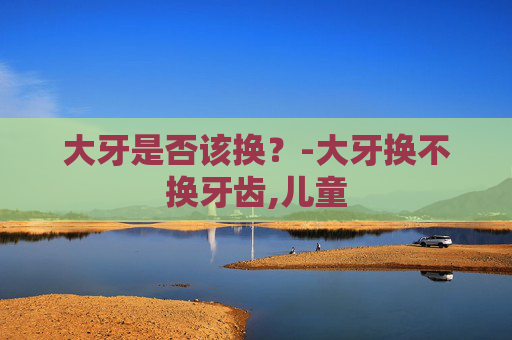 大牙是否该换？-大牙换不换牙齿,儿童