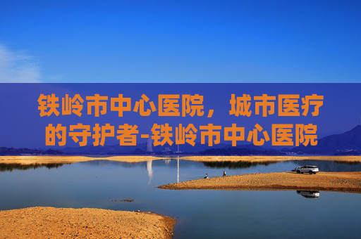 铁岭市中心医院，城市医疗的守护者-铁岭市中心医院电话