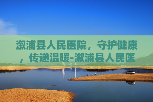 溆浦县人民医院，守护健康，传递温暖-溆浦县人民医院官网