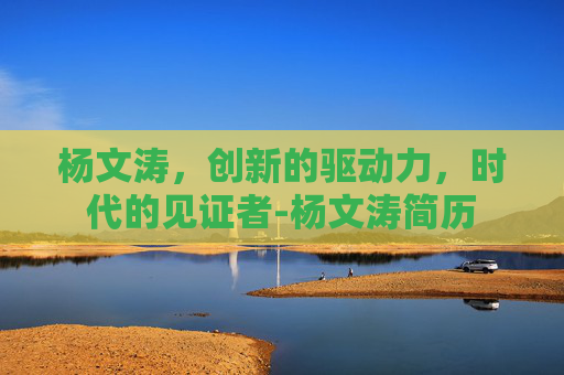 杨文涛，创新的驱动力，时代的见证者-杨文涛简历