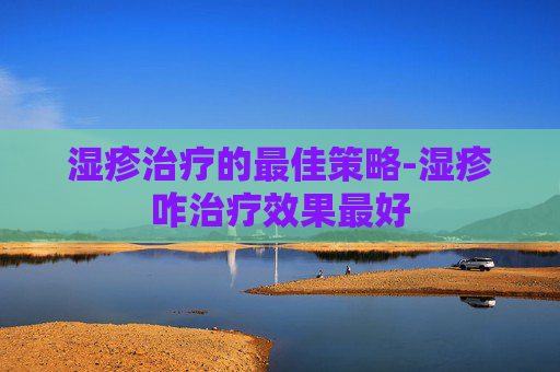 湿疹治疗的最佳策略-湿疹咋治疗效果最好