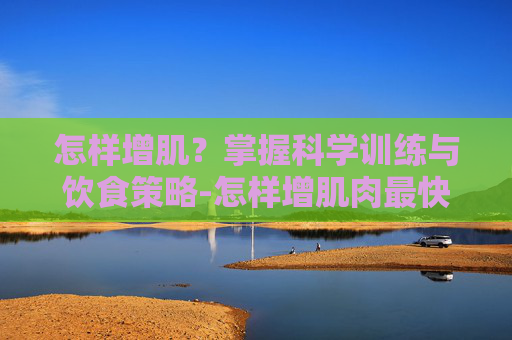 怎样增肌？掌握科学训练与饮食策略-怎样增肌肉最快最有效